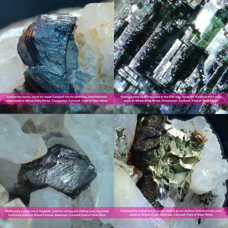 Four close up photographs of crystals: Cassiterite crystal, ore of tin, made Cornwall rich for centuries, fossicked from mine waste at Wheal Unity Wood, Chacewater, Cornwall. Field of View: 14mm. Galena crystal (lead ore), used in the first radio receivers, fossicked from mine waste at Wheal Unity Wood, Chacewater, Cornwall. Field of View: 1.5mm. Wolframite crystal, ore of tungsten, used for cutting and drilling tools, fossicked from mine waste at Wheal Fortune, Gwennap, Cornwall Field of View: 8mm. Chalcopyrite crystal, ore of copper used in all our devices, fossicked from mine waste at, Wheal Virgin, Gwennap, Cornwall. Field of View: 15mm.